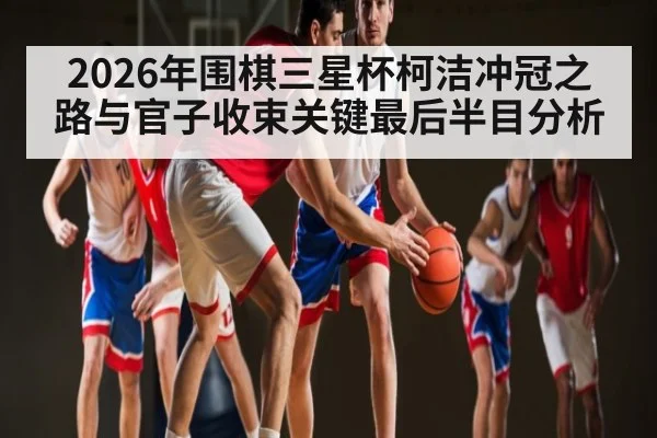 2026年围棋三星杯柯洁冲冠之路与官子收束关键最后半目分析（HuaTiHui）