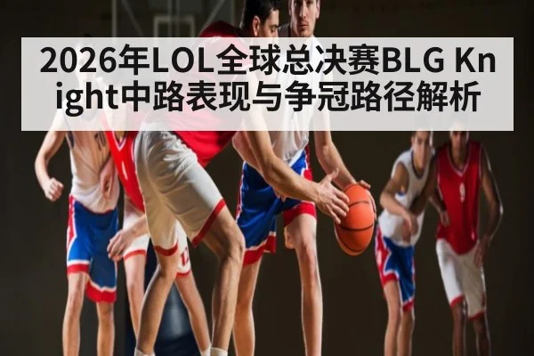 2026年LOL全球总决赛BLG Knight中路表现与争冠路径解析 - HuaTiHui